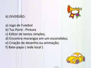 6) DIVERSÃO:
a) Jogo de Futebol
b) Tux Paint : Pintura
c) Editor de textos simples;
d) Encontra morangos em um escondidos;
e) Criação de desenho ou animação;
f) Bate-papo ( rede local )
 