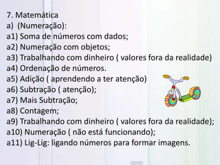 7. Matemática
a) (Numeração):
a1) Soma de números com dados;
a2) Numeração com objetos;
a3) Trabalhando com dinheiro ( valores fora da realidade)
a4) Ordenação de números.
a5) Adição ( aprendendo a ter atenção)
a6) Subtração ( atenção);
a7) Mais Subtração;
a8) Contagem;
a9) Trabalhando com dinheiro ( valores fora da realidade);
a10) Numeração ( não está funcionando);
a11) Lig-Lig: ligando números para formar imagens.
 