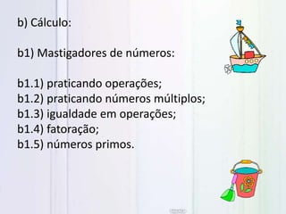 b) Cálculo:
b1) Mastigadores de números:
b1.1) praticando operações;
b1.2) praticando números múltiplos;
b1.3) igualdade em operações;
b1.4) fatoração;
b1.5) números primos.
 