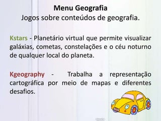 Menu Geografia
Jogos sobre conteúdos de geografia.
Kstars - Planetário virtual que permite visualizar
galáxias, cometas, constelações e o céu noturno
de qualquer local do planeta.
Kgeography - Trabalha a representação
cartográfica por meio de mapas e diferentes
desafios.
 