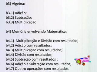 b3) Algebra:
b3.1) Adição;
b3.2) Subtração;
b3.3) Multiplicação
b4) Memória envolvendo Matemática:
b4.1) Multiplicação e Divisão com resultados;
b4.2) Adição com resultados;
b4.3) Multiplicação com resultados;
b4.4) Divisão com resultados;
b4.5) Subtração com resultados ;
b4.6) Adição e Subtração com resultados;
b4.7) Quatro operações com resultados.
 