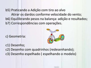 b5) Praticando a Adição com tiro ao alvo
Atirar os dardos conforme velocidade do vento;
b6) Equilibrando pesos na balança: adição e resultados;
b7) Correspondências com operações.
c) Geometria:
c1) Desenho;
c2) Desenho com quadrinhos (redesenhando);
c3) Desenho espelhado ( espelhando o modelo)
 