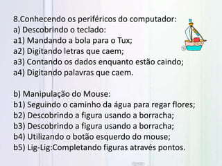 8.Conhecendo os periféricos do computador:
a) Descobrindo o teclado:
a1) Mandando a bola para o Tux;
a2) Digitando letras que caem;
a3) Contando os dados enquanto estão caindo;
a4) Digitando palavras que caem.
b) Manipulação do Mouse:
b1) Seguindo o caminho da água para regar flores;
b2) Descobrindo a figura usando a borracha;
b3) Descobrindo a figura usando a borracha;
b4) Utilizando o botão esquerdo do mouse;
b5) Lig-Lig:Completando figuras através pontos.
 