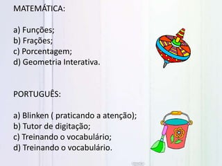 MATEMÁTICA:
a) Funções;
b) Frações;
c) Porcentagem;
d) Geometria Interativa.
PORTUGUÊS:
a) Blinken ( praticando a atenção);
b) Tutor de digitação;
c) Treinando o vocabulário;
d) Treinando o vocabulário.
 