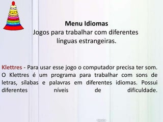 Klettres - Para usar esse jogo o computador precisa ter som.
O Klettres é um programa para trabalhar com sons de
letras, sílabas e palavras em diferentes idiomas. Possui
diferentes níveis de dificuldade.
Menu Idiomas
Jogos para trabalhar com diferentes
línguas estrangeiras.
 