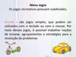 Arcade - são jogos simples, que podem ser
utilizados com o teclado ou com o mouse. Por
meio desses jogos, é possível trabalhar noções
de encaixe, agrupamentos e estratégias para a
resolução de problemas
Menu Jogos
Os jogos recreativos possuem subdivisões,
 