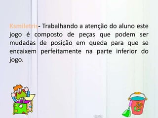 Ksmiletris- Trabalhando a atenção do aluno este
jogo é composto de peças que podem ser
mudadas de posição em queda para que se
encaixem perfeitamente na parte inferior do
jogo.
 