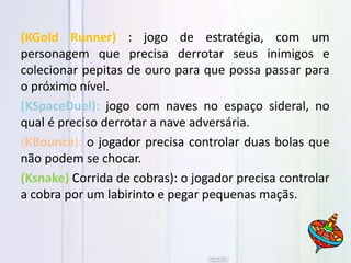 (KGold Runner) : jogo de estratégia, com um
personagem que precisa derrotar seus inimigos e
colecionar pepitas de ouro para que possa passar para
o próximo nível.
(KSpaceDuel): jogo com naves no espaço sideral, no
qual é preciso derrotar a nave adversária.
(KBounce): o jogador precisa controlar duas bolas que
não podem se chocar.
(Ksnake) Corrida de cobras): o jogador precisa controlar
a cobra por um labirinto e pegar pequenas maçãs.
 