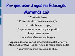 Por que usar Jogos na Educação Matemática? Atividade Livre; Prazer desde a análise e execução; Exercita tempo e espaço; Proporciona laços entre quem pratica; Respeito às regras; Alia diversão e aprendizagem; Ajuda a desenvolver os potenciais: mental, criativo, intelectual, afetivo, lógico, físico de modo harmonioso; Matemática mais próxima do aluno; ... 