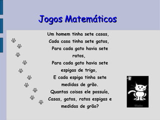 Jogos Matemáticos Um homem tinha sete casas, Cada casa tinha sete gatos,  Para cada gato havia sete ratos,  Para cada gato havia sete espigas de trigo,  E cada espiga tinha sete medidas de grão. Quantas coisas ele possuía, Casas, gatos, ratos espigas e medidas de grão? 