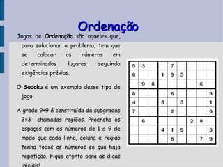 Ordenação Jogos de  Ordenação  são aqueles que, para solucionar o problema, tem que se colocar os números em determinados lugares seguindo exigências prévias.  O  Sudoku  é um exemplo desse tipo de jogo: A grade 9×9 é constituída de subgrades 3×3  chamadas regiões. Preencha os espaços com os números de 1 a 9 de modo que cada linha, coluna e região tenha todos os números se que haja repetição. Fique atento para as dicas iniciais! 
