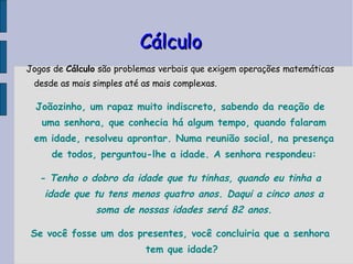Cálculo Jogos de  Cálculo  são problemas verbais que exigem operações matemáticas desde as mais simples até as mais complexas. Joãozinho, um rapaz muito indiscreto, sabendo da reação de uma senhora, que conhecia há algum tempo, quando falaram em idade, resolveu aprontar. Numa reunião social, na presença de todos, perguntou-lhe a idade. A senhora respondeu: - Tenho o dobro da idade que tu tinhas, quando eu tinha a idade que tu tens menos quatro anos. Daqui a cinco anos a soma de nossas idades será 82 anos. Se você fosse um dos presentes, você concluiria que a senhora tem que idade?   