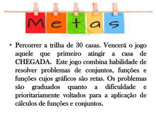 • Percorrer a trilha de 30 casas. Vencerá o jogo
aquele que primeiro atingir a casa de
CHEGADA. Este jogo combina habilidade de
resolver problemas de conjuntos, funções e
funções cujos gráficos são retas. Os problemas
são graduados quanto a dificuldade e
prioritariamente voltados para a aplicação de
cálculos de funções e conjuntos.

 