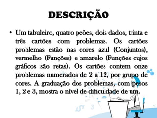 DESCRIÇÃO
• Um tabuleiro, quatro peões, dois dados, trinta e
três cartões com problemas. Os cartões
problemas estão nas cores azul (Conjuntos),
vermelho (Funções) e amarelo (Funções cujos
gráficos são retas). Os cartões contem onze
problemas numerados de 2 a 12, por grupo de
cores. A graduação dos problemas, com pesos
1, 2 e 3, mostra o nível de dificuldade de um.

 