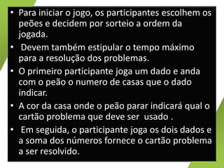• Para iniciar o jogo, os participantes escolhem os
peões e decidem por sorteio a ordem da
jogada.
• Devem também estipular o tempo máximo
para a resolução dos problemas.
• O primeiro participante joga um dado e anda
com o peão o numero de casas que o dado
indicar.
• A cor da casa onde o peão parar indicará qual o
cartão problema que deve ser usado .
• Em seguida, o participante joga os dois dados e
a soma dos números fornece o cartão problema
a ser resolvido.

 