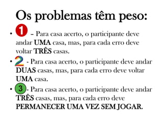Os problemas têm peso:
•

– Para casa acerto, o participante deve
andar UMA casa, mas, para cada erro deve
voltar TRÊS casas.
•
- Para casa acerto, o participante deve andar
DUAS casas, mas, para cada erro deve voltar
UMA casa.
•
- Para casa acerto, o participante deve andar
TRÊS casas, mas, para cada erro deve
PERMANECER UMA VEZ SEM JOGAR.

 