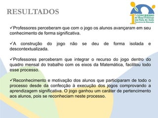 RESULTADOS
Professores perceberam que com o jogo os alunos avançaram em seu
conhecimento de forma significativa.
A construção do
descontextualizada.

jogo

não

se

deu

de

forma

isolada

e

Professores perceberam que integrar o recurso do jogo dentro do
quadro mensal do trabalho com os eixos da Matemática, facilitou todo
esse processo.
Reconhecimento e motivação dos alunos que participaram de todo o
processo desde da confecção à execução dos jogos comprovando a
aprendizagem significativa. O jogo ganhou um caráter de pertencimento
aos alunos, pois se reconheciam neste processo.

 