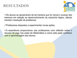 RESULTADOS
Os alunos se apropriaram de tal maneira que foi visível o avanço dos
mesmos em relação ao desenvolvimento do raciocínio lógico, cálculo
mental e resolução de problemas.
Professores dispostos a experimentar novas ações.
A experiência proporcionou aos professores uma reflexão sobre o
recurso do jogo nas aulas de Matemática e como este pode contribuir
com a aprendizagem dos alunos.

 
