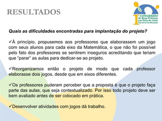 RESULTADOS
Quais as dificuldades encontradas para implantação do projeto?
À princípio, propusemos aos professores que elaborassem um jogo
com seus alunos para cada eixo da Matemática, o que não foi possível
pelo fato dos professores se sentirem inseguros acreditando que teriam
que “parar” as aulas para dedicar-se ao projeto.

Reorganizamos então o projeto de modo que cada professor
elaborasse dois jogos, desde que em eixos diferentes.
Os professores puderam perceber que a proposta é que o projeto faça
parte das aulas, que seja contextualizado. Por isso todo projeto deve ser
bem avaliado antes de ser colocado em prática.
Desenvolver atividades com jogos dá trabalho.

 