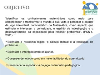 OBJETIVO
“Identificar os conhecimentos matemáticos como meio para
compreender e transformar o mundo à sua volta e perceber o caráter
de jogo intelectual, característico da Matemática, como aspecto que
estimula o interesse, a curiosidade, o espírito de investigação e o
desenvolvimento da capacidade para resolver problemas”. (PCN s,
2001)
Estimular o raciocínio lógico, o cálculo mental e a resolução de
problemas.

Estimular a interação entre os alunos.
Compreender o jogo como um meio facilitador do aprendizado.

Reconhecer a importância do jogo no trabalho pedagógico.

 