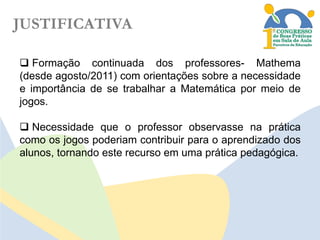 JUSTIFICATIVA
 Formação continuada dos professores- Mathema
(desde agosto/2011) com orientações sobre a necessidade
e importância de se trabalhar a Matemática por meio de
jogos.
 Necessidade que o professor observasse na prática
como os jogos poderiam contribuir para o aprendizado dos
alunos, tornando este recurso em uma prática pedagógica.

 
