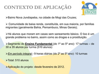 CONTEXTO DE APLICAÇÃO
Bairro Nova Jundiapeba, na cidade de Mogi das Cruzes;
 Comunidade de baixa renda, constituída, em sua maioria, por famílias
migrantes (geralmente Bahia, Pernambuco, Minas Gerais);
Há alunos que moram em casas sem saneamento básico. O lixo é um
grande problema no bairro, assim como as drogas e a prostituição.

Segmento do Ensino Fundamental (do 1º ao 5º ano): 17 turmas – de
30 a 35 alunos por turma (510 alunos)
Em período integral - 9 horas diárias (do 2º ao 5º ano): 10 turmas
Total: 510 alunos
Aplicação do projeto: desde fevereiro de 2012.

 