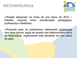 METODOLOGIA
Projeto elaborado no início do ano letivo de 2012 –
trabalho conjunto entre coordenação pedagógica,
professores e Mathema.
Proposta para os professores elaborarem juntamente
com seus alunos, jogos de acordo com determinados eixos
da Matemática, organizando esta atividade em seu plano
de ação .

 