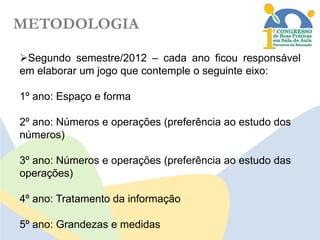 METODOLOGIA
Segundo semestre/2012 – cada ano ficou responsável
em elaborar um jogo que contemple o seguinte eixo:

1º ano: Espaço e forma
2º ano: Números e operações (preferência ao estudo dos
números)
3º ano: Números e operações (preferência ao estudo das
operações)
4º ano: Tratamento da informação
5º ano: Grandezas e medidas

 