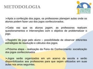 METODOLOGIA
Após a confecção dos jogos, os professores planejam aulas onde os
alunos podem fazer uso dos jogos confeccionados.
Cada vez que os alunos jogam, as professoras realizam
questionamentos e intervenções com o objetivo de problematizar o
jogo.
Registro do jogo pelo aluno – possibilidade de observar diferentes
estratégias de resolução e cálculos dos jogos.
Próxima etapa - realização da Feira do Conhecimento: socialização
dos jogos confeccionados
Jogos serão organizados em um acervo da escola e serão
disponibilizados aos professores para que sejam utilizados em suas
aulas nos anos seguintes.

 