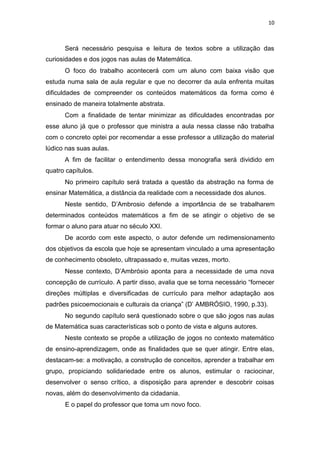 10
Será necessário pesquisa e leitura de textos sobre a utilização das
curiosidades e dos jogos nas aulas de Matemática.
O foco do trabalho acontecerá com um aluno com baixa visão que
estuda numa sala de aula regular e que no decorrer da aula enfrenta muitas
dificuldades de compreender os conteúdos matemáticos da forma como é
ensinado de maneira totalmente abstrata.
Com a finalidade de tentar minimizar as dificuldades encontradas por
esse aluno já que o professor que ministra a aula nessa classe não trabalha
com o concreto optei por recomendar a esse professor a utilização do material
lúdico nas suas aulas.
A fim de facilitar o entendimento dessa monografia será dividido em
quatro capítulos.
No primeiro capítulo será tratada a questão da abstração na forma de
ensinar Matemática, a distância da realidade com a necessidade dos alunos.
Neste sentido, D’Ambrosio defende a importância de se trabalharem
determinados conteúdos matemáticos a fim de se atingir o objetivo de se
formar o aluno para atuar no século XXI.
De acordo com este aspecto, o autor defende um redimensionamento
dos objetivos da escola que hoje se apresentam vinculado a uma apresentação
de conhecimento obsoleto, ultrapassado e, muitas vezes, morto.
Nesse contexto, D’Ambrósio aponta para a necessidade de uma nova
concepção de currículo. A partir disso, avalia que se torna necessário “fornecer
direções múltiplas e diversificadas de currículo para melhor adaptação aos
padrões psicoemocionais e culturais da criança” (D’ AMBRÓSIO, 1990, p.33).
No segundo capítulo será questionado sobre o que são jogos nas aulas
de Matemática suas características sob o ponto de vista e alguns autores.
Neste contexto se propõe a utilização de jogos no contexto matemático
de ensino-aprendizagem, onde as finalidades que se quer atingir. Entre elas,
destacam-se: a motivação, a construção de conceitos, aprender a trabalhar em
grupo, propiciando solidariedade entre os alunos, estimular o raciocinar,
desenvolver o senso crítico, a disposição para aprender e descobrir coisas
novas, além do desenvolvimento da cidadania.
E o papel do professor que toma um novo foco.
 