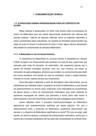 12
I - FUNDAMENTAÇÃO TEÓRICA
1.1. O PROCESSO ENSINO-APRENDIZAGEM FORA DO CONTEXTO DO
ALUNO
Neste capítulo é apresentado um olhar mais focado sobre os processos de
ensino da Matemática que vem sendo desenvolvido atualmente nas maiorias das
escolas públicas. Trata-se de algumas reflexões sobre os aspectos relevantes a
serem considerados pelos educadores, diz respeito às atividades desenvolvidas nas
salas de aula do Ensino Fundamental do Ciclo II onde alguns alunos apresentam
dificuldades de compreensão da disciplina Matemática.
1.1.1. A Matemática e seu Contexto Histórico
A importância da Matemática no currículo escolar é ressaltada por Oliveira
(1993) no papel a ser desenvolvido pelo professor em sala de aula, papel esse que
perpassa pela visão de educador, de estimulador, não esperando apenas que a
escola lhe forneça condições propícias, mas sim, que construa, em todos os
momentos da ação pedagógica, diretrizes que ampliem os conhecimentos para além
dos muros escolares, sem perder de vista os conteúdos, vendo o sujeito histórico,
inserido no mundo, visando sempre seu crescimento.
Essa discussão é realizada a partir de abordagens inter-relacionadas, que se
caracterizam por reflexões sobre o programa curricular de Matemática e suas formas
de desenvolvimento no ensino atual, implicando numa dificuldade de compreensão
de alguns alunos a cerca do conhecimento matemático, pois esse conteúdo se
apresenta impregnado de valores que permeiam a forma como este ensino é
desencadeado e que são transmitidos através de ação pedagógica pelo professor.
Essas reflexões sobre o processo ensino-aprendizagem da Matemática
deparam-se com questionamentos explícitos por essas palavras: Por que o
distanciamento entre o programa de Matemática usualmente desenvolvido nas
escolas e o programa de Matemática significativo ao aluno? Por que se exige, pela
escola, um domínio rigoroso e excessivo de conhecimento matemático, sendo que, a
maioria dos conceitos trabalhados não faz parte das necessidades do contexto sócio
 