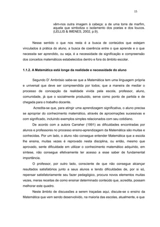 15
vêm-nos outra imagem à cabeça: a de uma torre de marfim,
aquela que simboliza o isolamento dos poetas e dos loucos.
(LELLIS & IMENES, 2002, p.9).
Nesse sentido o que nos resta é a busca de conteúdos que estejam
vinculados à prática do aluno, a busca de coerência entre o que aprende e o que
necessita ser aprendido, ou seja, é a necessidade de significação e compreensão
dos conceitos matemáticos estabelecidos dentro e fora do âmbito escolar.
1.1.2. A Matemática está longe da realidade e necessidade do aluno
Segundo D’ Ambrósio sabe-se que a Matemática tem uma linguagem própria
e universal que deve ser compreendida por todos; que a maneira de mediar o
processo de concepção da realidade vivida pela escola, professor, aluno,
comunidade, já que o socialmente produzido, serve como ponto de partida e de
chegada para o trabalho docente.
Acredita-se que, para atingir uma aprendizagem significativa, o aluno precisa
se apropriar do conhecimento matemático, através de aproximações sucessivas e
com significado, incluindo exemplos simples relacionados com seu cotidiano.
De acordo com a autora Carraher (1991) as dificuldades encontradas por
alunos e professores no processo ensino-aprendizagem da Matemática são muitas e
conhecidas. Por um lado, o aluno não consegue entender Matemática que a escola
lhe ensina, muitas vezes é reprovado nesta disciplina, ou então, mesmo que
aprovado, sente dificuldade em utilizar o conhecimento matemático adquirido, em
síntese, não consegue efetivamente ter acesso a esse saber de fundamental
importância.
O professor, por outro lado, consciente de que não consegue alcançar
resultados satisfatórios junto a seus alunos e tendo dificuldades de, por si só,
repensar satisfatoriamente seu fazer pedagógico, procura novos elementos muitas
vezes, meras receitas de como ensinar determinado conteúdo que, acredita, possam
melhorar este quadro.
Neste âmbito de discussões a serem traçadas aqui, discute-se o ensino da
Matemática que vem sendo desenvolvido, na maioria das escolas, atualmente, e que
 