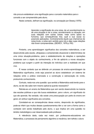 16
não procura estabelecer uma significação para o conceito matemático para o
conceito a ser compreendido pelo aluno.
Neste contexto, definem-se significação, na concepção por Dewey (1979):
Aprender a significação de uma coisa, de um acontecimento ou
de uma situação é ver a coisa, acontecimento ou situação, em
suas relações com outras coisas: notar como opera ou
funciona, que consequências traz, qual a sua causa ou
possíveis aplicações. Contrariamente àquilo que chamamos de
coisa bruta, a coisa sem sentido para nós e algo cujas relações
não foram compreendidas. (DEWEY, 1979.p.140)
Portanto, uma aprendizagem significativa dos conceitos matemáticos, a ser
desenvolvida pela escola, ultrapassa a compreensão situacional e determinística de
uma única situação-problema, para o estabelecimento de relações e operações
funcionais com o objeto do conhecimento, a fim de aplicá-lo a novas situações-
problema que surgem a partir da interação do indivíduo com a realidade em que
vive.
É nesse contexto que se defende um processo de ensino-aprendizagem da
Matemática significativa, onde seja possível ao aluno estabelecer um sistema de
relações entre a prática vivenciada e a construção e estruturação do vivido,
produzindo conhecimento.
Contudo, resta-nos uma questão: que sentido a Matemática está tendo para o
aluno, se ele não sabe nem mesmo aplicá-la quando necessário?
Retrata-se um ensino de Matemática que vem sendo desenvolvido na maioria
das escolas públicas e que não busca estabelecer, para o aluno, um significado do
que ele aprende. Na verdade, não existe uma preocupação por parte do ensino em
geral, em atribuir significados aos conceitos.
Constatam-se as consequências desse ensino, desprovido de significados,
pode-se inferir que muitos desses questionamentos têm a ver com a forma como o
conteúdo vem sendo trabalhado pelo aluno, o que implica em uma questão no
âmbito metodológico a ser desencadeado pelo professor.
A relevância dada, cada vez maior, por professores-educadores em
Matemática, a processos de pensamento algoritmo e mecânico, tem tolhido o aluno
 