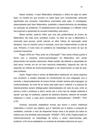 18
Nesse contexto, o fazer Matemática ultrapassa a esfera de ação do saber
fazer, na medida em que envolve um saber fazer com compreensão, atribuindo
significados aos conceitos matemáticos vivenciados pela ação. A investigação,
desencadeada pelo fazer Matemática, possibilita o desenvolvimento de estratégias
na resolução de problemas. O estabelecimento das estratégias e a reflexão sobre
tais propiciam a apreensão do conceito matemático, pelo aluno.
Nesse sentido, pode-se inferir que uma das problemáticas do ensino de
Matemática não está como acreditam muitos, na ideia de que a Matemática é
reservada para poucos, sendo naturais os altos índices de reprovação nesta
disciplina, mas na maneira como é ensinada, como ela é desenvolvida na sala de
aula. Portanto, é muito mais um problema de metodologia de ensino do que de
conteúdo inacessível.
Piaget (1975) em “Para onde vai a Educação?” Tece várias críticas quanto à
forma com o processo ensino-aprendizagem da Matemática vem sendo
desenvolvido nas escolas tradicionais. Neste sentido, ele defende a capacidade de
todo aluno, normal, em ter um bom raciocínio matemático. Segundo ele, isto irá
depender do método de ensino-aprendizagem a ser desenvolvido na sala de aula,
pelo professor.
Assim, Piaget critica o ensino de Matemática tradicional, em vários aspectos
que envolvem: a simples absorção do conhecimento de uma integração com o
conceito; o desencadeamento do ensino formal, iniciado sempre pela linguagem, já
institucionalizada, ao invés de se iniciar pela ação real e material; e a pobreza de
relacionamentos sociais (diálogo-ação) desencadeados em sala de aula, entre os
alunos e entre o professor e aluno, sendo que o único tipo de relação existente é
aquele “que liga um professor, espécie de soberano absoluto, detentor da verdade
intelectual e moral, a cada aluno considerado individualmente.” (PIAGET, 1975,
p.70)
Contudo, buscando estabelecer formas que levem o ensino intelectual
matemático a cumprir seu objetivo, que é “aprender por si próprio a conquista do
verdadeiro, correndo o risco de despender tempo nisso e de passar por todos os
rodeios que uma atividade real pressupõe.” (PIAGET, 1975, p.69), Piaget propõe um
redimensionamento na metodologia de ensino a serem desenvolvidas pelo
professor, a fim de se estabelecer um contexto de atividade autônoma em que o
 