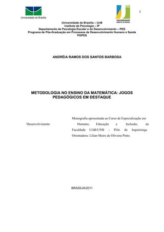 2
Universidade de Brasília – UnB
Instituto de Psicologia – IP
Departamento de Psicologia Escolar e do Desenvolvimento – PED
Programa de Pós-Graduação em Processos de Desenvolvimento Humano e Saúde
PGPDS
ANDRÉIA RAMOS DOS SANTOS BARBOSA
METODOLOGIA NO ENSINO DA MATEMÁTICA: JOGOS
PEDAGÓGICOS EM DESTAQUE
Monografia apresentada ao Curso de Especialização em
Desenvolvimento Humano, Educação e Inclusão, da
Faculdade UAB/UNB - Pólo de Itapetininga.
Orientadora: Lílian Meire de Oliveira Pinto.
BRASÍLIA/2011
 