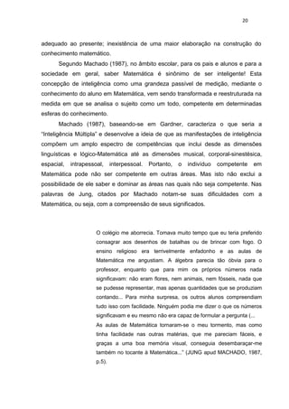 20
adequado ao presente; inexistência de uma maior elaboração na construção do
conhecimento matemático.
Segundo Machado (1987), no âmbito escolar, para os pais e alunos e para a
sociedade em geral, saber Matemática é sinônimo de ser inteligente! Esta
concepção de inteligência como uma grandeza passível de medição, mediante o
conhecimento do aluno em Matemática, vem sendo transformada e reestruturada na
medida em que se analisa o sujeito como um todo, competente em determinadas
esferas do conhecimento.
Machado (1987), baseando-se em Gardner, caracteriza o que seria a
“Inteligência Múltipla” e desenvolve a ideia de que as manifestações de inteligência
compõem um amplo espectro de competências que inclui desde as dimensões
linguísticas e lógico-Matemática até as dimensões musical, corporal-sinestésica,
espacial, intrapessoal, interpessoal. Portanto, o indivíduo competente em
Matemática pode não ser competente em outras áreas. Mas isto não exclui a
possibilidade de ele saber e dominar as áreas nas quais não seja competente. Nas
palavras de Jung, citados por Machado notam-se suas dificuldades com a
Matemática, ou seja, com a compreensão de seus significados.
O colégio me aborrecia. Tomava muito tempo que eu teria preferido
consagrar aos desenhos de batalhas ou de brincar com fogo. O
ensino religioso era terrivelmente enfadonho e as aulas de
Matemática me angustiam. A álgebra parecia tão óbvia para o
professor, enquanto que para mim os próprios números nada
significavam: não eram flores, nem animais, nem fósseis, nada que
se pudesse representar, mas apenas quantidades que se produziam
contando... Para minha surpresa, os outros alunos compreendiam
tudo isso com facilidade. Ninguém podia me dizer o que os números
significavam e eu mesmo não era capaz de formular a pergunta (...
As aulas de Matemática tornaram-se o meu tormento, mas como
tinha facilidade nas outras matérias, que me pareciam fáceis, e
graças a uma boa memória visual, conseguia desembaraçar-me
também no tocante à Matemática...” (JUNG apud MACHADO, 1987,
p.5).
 