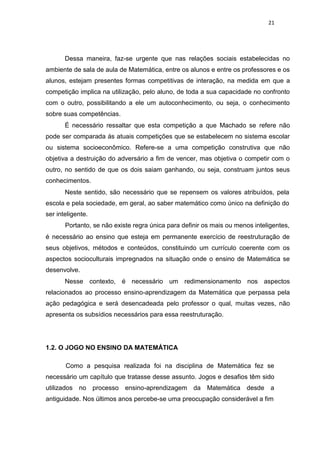 21
Dessa maneira, faz-se urgente que nas relações sociais estabelecidas no
ambiente de sala de aula de Matemática, entre os alunos e entre os professores e os
alunos, estejam presentes formas competitivas de interação, na medida em que a
competição implica na utilização, pelo aluno, de toda a sua capacidade no confronto
com o outro, possibilitando a ele um autoconhecimento, ou seja, o conhecimento
sobre suas competências.
É necessário ressaltar que esta competição a que Machado se refere não
pode ser comparada ás atuais competições que se estabelecem no sistema escolar
ou sistema socioeconômico. Refere-se a uma competição construtiva que não
objetiva a destruição do adversário a fim de vencer, mas objetiva o competir com o
outro, no sentido de que os dois saiam ganhando, ou seja, construam juntos seus
conhecimentos.
Neste sentido, são necessário que se repensem os valores atribuídos, pela
escola e pela sociedade, em geral, ao saber matemático como único na definição do
ser inteligente.
Portanto, se não existe regra única para definir os mais ou menos inteligentes,
é necessário ao ensino que esteja em permanente exercício de reestruturação de
seus objetivos, métodos e conteúdos, constituindo um currículo coerente com os
aspectos socioculturais impregnados na situação onde o ensino de Matemática se
desenvolve.
Nesse contexto, é necessário um redimensionamento nos aspectos
relacionados ao processo ensino-aprendizagem da Matemática que perpassa pela
ação pedagógica e será desencadeada pelo professor o qual, muitas vezes, não
apresenta os subsídios necessários para essa reestruturação.
1.2. O JOGO NO ENSINO DA MATEMÁTICA
Como a pesquisa realizada foi na disciplina de Matemática fez se
necessário um capítulo que tratasse desse assunto. Jogos e desafios têm sido
utilizados no processo ensino-aprendizagem da Matemática desde a
antiguidade. Nos últimos anos percebe-se uma preocupação considerável a fim
 