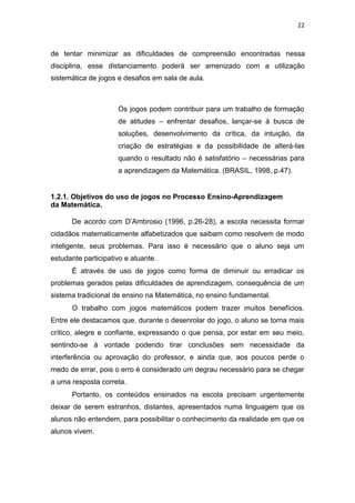 22
de tentar minimizar as dificuldades de compreensão encontradas nessa
disciplina, esse distanciamento poderá ser amenizado com a utilização
sistemática de jogos e desafios em sala de aula.
Os jogos podem contribuir para um trabalho de formação
de atitudes – enfrentar desafios, lançar-se à busca de
soluções, desenvolvimento da crítica, da intuição, da
criação de estratégias e da possibilidade de alterá-las
quando o resultado não é satisfatório – necessárias para
a aprendizagem da Matemática. (BRASIL, 1998, p.47).
1.2.1. Objetivos do uso de jogos no Processo Ensino-Aprendizagem
da Matemática.
De acordo com D’Ambrosio (1996, p.26-28), a escola necessita formar
cidadãos matematicamente alfabetizados que saibam como resolvem de modo
inteligente, seus problemas. Para isso é necessário que o aluno seja um
estudante participativo e atuante.
É através de uso de jogos como forma de diminuir ou erradicar os
problemas gerados pelas dificuldades de aprendizagem, consequência de um
sistema tradicional de ensino na Matemática, no ensino fundamental.
O trabalho com jogos matemáticos podem trazer muitos benefícios.
Entre ele destacamos que, durante o desenrolar do jogo, o aluno se torna mais
crítico, alegre e confiante, expressando o que pensa, por estar em seu meio,
sentindo-se à vontade podendo tirar conclusões sem necessidade da
interferência ou aprovação do professor, e ainda que, aos poucos perde o
medo de errar, pois o erro é considerado um degrau necessário para se chegar
a uma resposta correta.
Portanto, os conteúdos ensinados na escola precisam urgentemente
deixar de serem estranhos, distantes, apresentados numa linguagem que os
alunos não entendem, para possibilitar o conhecimento da realidade em que os
alunos vivem.
 