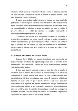 24
início uma atitude saudável e natural em relação à vitória ou à derrota, ao invés
de evitar os jogos competitivos até que os alunos se tornem “prontos” para
eles, de alguma maneira misteriosa.
O jogo e a competição estão intimamente ligados, e o jogo social não
pode existir ou não tem graça sem esta competitividade. É fato, absolutamente
lógico, de que na ausência de um vencido, não pode haver um vencedor, assim
na impossibilidade de eliminar o caráter competitivo do jogo, o melhor é
procurar utilizá-lo no sentido de valorizar as relações, acentuando a
colaboração entre os participantes do grupo.
O professor não dando tanta importância somente ao ganhador e
encarando a competição de forma natural minimiza o caráter competitivo,
embora isso não impeça que os alunos se empenhem no máximo em ganhar o
jogo, já que esse é o seu objetivo. Ao jogar, as emoções vão se equilibrando,
transformando a derrota em algo provisório e a vitória em algo a ser
compartilhado.
1.2.3. O papel do professor na utilização do jogo
Segundo Borin (2004), um aspecto importante para incrementar as
discussões sobre estratégias é o registro das jogadas, tanto as eficientes como
as frustradas. Tendo em mãos a história dos lances experimentados, torna-se
mais fácil a análise do jogo.
É claro que, quando usamos o jogo na sala de aula, o barulho é
inevitável, pois só através de discussões é possível chegar-se a resultados
convincentes. É preciso encarar esse barulho de uma forma construtiva; sem
ele, dificilmente, há clima ou motivação para o jogo. É importante o hábito do
trabalho em grupo, uma vez que o barulho diminui se os alunos estiverem
acostumados a se organizar em equipes. Por meio do diálogo, com trocas de
componentes das equipes e, principalmente, enfatizando a importância das
opiniões contrárias para descobertas de estratégias vencedoras, conseguimos
resultados positivos. Vale ressaltar que o sucesso não é imediato e o professor
deve ter paciência para colher os frutos desse trabalho.
 