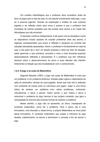 25
Um cuidado metodológico que o professor deve considerar antes de
levar os jogos para a sala de aula, é o de estudar previamente cada jogo, o que
só é possível jogando. Através da exploração e análise de suas próprias
jogadas e da reflexão sobre seus erros e acertos é que o professor terá
condições de colocar questões que irão auxiliar seus alunos e ter noção das
dificuldades que irão encontrar.
O educador continua indispensável, é ele quem cria as situações e arma
os dispositivos iniciais capazes de suscitar problemas úteis aos alunos, e
organiza contraexemplos que levem à reflexão e obriguem ao controle das
soluções demasiado apressadas. Assim, o professor é fundamental em sala de
aula, é ele quem dá o “tom” do desafio proposto e deve ser líder da situação,
saber gerenciar o que acontece, tornando o meio o mais favorável possível,
desencadeando reflexões e descobertas. É o professor que tem influência
decisiva sobre o desenvolvimento do aluno e suas atitudes vão interferir
fortemente na relação que ele irá estabelecer com o conhecimento.
1.2.4. O jogo e as aulas de Matemática
Segundo Macedo (1997), o jogo nas aulas de Matemática é mais que
um problema, é um problema dinâmico, limitado pelas regras e dependente da
ação do adversário, através de suas jogadas, sendo que tudo isto é realizado
num ambiente de trocas entre os indivíduos que jogam. Jogar é uma forma
lúdica de resolver um problema e/ou vários problemas, motivando,
naturalmente, o aluno a pensar. Assim sendo, o que motiva o aluno a
solucionar o problema do jogo (vencer) é seu próprio conteúdo, que gera a
necessidade do domínio das diversas formas de resolver o problema.
Nesse sentido, o jogo não se apresenta, ao aluno, impregnado de
conteúdo matemático, como faz o problema. Para o aluno, ele é uma
brincadeira, uma diversão e, desta forma, a própria Matemática se torna parte
desta brincadeira. O conteúdo matemático que subjaz à estrutura do jogo
desafia, coletivamente, os alunos a dominarem o conceito a fim de vencer o
jogo.
 