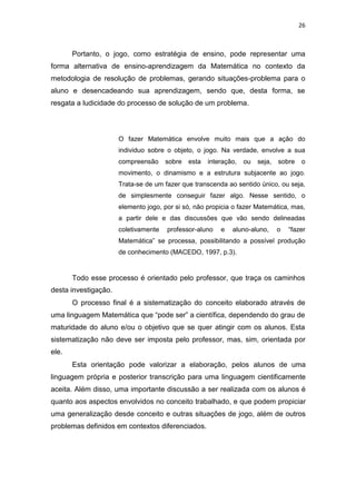 26
Portanto, o jogo, como estratégia de ensino, pode representar uma
forma alternativa de ensino-aprendizagem da Matemática no contexto da
metodologia de resolução de problemas, gerando situações-problema para o
aluno e desencadeando sua aprendizagem, sendo que, desta forma, se
resgata a ludicidade do processo de solução de um problema.
O fazer Matemática envolve muito mais que a ação do
individuo sobre o objeto, o jogo. Na verdade, envolve a sua
compreensão sobre esta interação, ou seja, sobre o
movimento, o dinamismo e a estrutura subjacente ao jogo.
Trata-se de um fazer que transcenda ao sentido único, ou seja,
de simplesmente conseguir fazer algo. Nesse sentido, o
elemento jogo, por si só, não propicia o fazer Matemática, mas,
a partir dele e das discussões que vão sendo delineadas
coletivamente professor-aluno e aluno-aluno, o “fazer
Matemática” se processa, possibilitando a possível produção
de conhecimento (MACEDO, 1997, p.3).
Todo esse processo é orientado pelo professor, que traça os caminhos
desta investigação.
O processo final é a sistematização do conceito elaborado através de
uma linguagem Matemática que “pode ser” a científica, dependendo do grau de
maturidade do aluno e/ou o objetivo que se quer atingir com os alunos. Esta
sistematização não deve ser imposta pelo professor, mas, sim, orientada por
ele.
Esta orientação pode valorizar a elaboração, pelos alunos de uma
linguagem própria e posterior transcrição para uma linguagem cientificamente
aceita. Além disso, uma importante discussão a ser realizada com os alunos é
quanto aos aspectos envolvidos no conceito trabalhado, e que podem propiciar
uma generalização desde conceito e outras situações de jogo, além de outros
problemas definidos em contextos diferenciados.
 