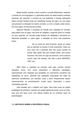 27
Nesse sentido, quando o aluno constrói o conceito Matemática, explicita-
o através de uma linguagem e o generaliza dentro de determinados contextos
possíveis, ele “aprende” o conceito em sua totalidade. A fixação (aplicação)
deste conceito também pode ser trabalhada através de jogos. Ou com jogos
que propiciem a utilização do mesmo conceito, ou com a criação, pelos alunos,
de novos jogos, envolvendo tal conceito.
Segundo Macedo, o processo de fixação e/ou repetição do conceito,
pela prática com os jogos, não deve ser relegado a segundo plano na medida
em que, aprender um conceito exige também ter habilidade e dominá-lo em
diferentes situações, e, pelos jogos, a repetição se torna mais prazerosa,
lúdica.
De um ponto de vista funcional, repetir as coisas
que se aprende na escola é muito importante. Fazer por
uma única vez e aprender bem tem pouco sentido na
escola. Mas repetir isso sem sentido lúdico, sem prazer
funcional, não como um jogo de exercício, como costuma
ocorrer hoje nas escolas, não vale a pena (MACEDO,
1997, p.4)
Além disso, a repetição de conceito, pelo jogo, envolve sempre
situações novas, com novos adversários e diferentes estratégias,
representando uma repetição que possibilite um crescimento constante nas
habilidades do aluno, diferente das repetições propiciadas por listas de
exercícios semelhantes, por exemplo, onde o aluno simplesmente repete,
mecanicamente, os procedimentos, muitas vezes, “decorados” e pouco
motivadores para ele.
Vale ressaltar que o trabalho com jogos, deve fazer parte do projeto
pedagógico do professor, inserido num projeto global da escola, como um todo,
para que não fique como uma atitude isolada de um contexto maior de
aprendizagem.
1.3. UM POUCO SOBRE A DEFICIÊNCIA VISUAL
 