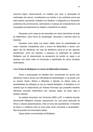 29
raciocínio lógico, desenvolvendo um trabalho que visou à valorização da
criatividade dos alunos, considerando sua história e seu ambiente social que
está inserido, priorizando o trabalho com desafios, e instigando-os a resolverem
problemas não convencionais, estimulando a mudança de comportamento e de
concepções principalmente em relação a importância do cálculo.
Pesquisas como essas já são discutidas em vários Seminários da área
da Matemática, como forma de socialização, discussão e estímulo entre os
docentes.
Questões como estas nos fazem refletir sobre as possibilidades de
inserir materiais manipuláveis para o ensino de Matemática a alunos com
algum tipo de deficiência. No caso de deficiência visual já se tem algumas
experiências, como por exemplo, a pesquisa na exploração do material
Multiplano que foi desenvolvido na perspectiva de auxiliar os cegos e as
pessoas com baixa visão na construção e significação de vários conceitos
matemáticos.
1.3.2. O Uso do Multiplano no ensino de Matemática Inclusiva
Como a preocupação do trabalho ficou concentrada em alunos com
deficiência visual e alunos com dificuldade de aprendizagem, e de acordo com
as autoras Ceolin, Ribeiro e Machado a atenção se efetiva sobre as
possibilidades de utilização do uso do material Multiplano. O Multiplano é um
material que foi desenvolvido por Rubens Ferronato que possibilita trabalhar
diferentes conceitos matemáticos com crianças cegas, de baixa visão e
também videntes.
As autoras concordam com Ferronato (2002, p.57) “o material concreto
denominado Multiplano consiste, basicamente, em uma placa perfurada de
linhas e colunas perpendiculares, onde os furos são equidistantes. O tamanho
da placa e a distância entre os furos pode variar consoante a necessidade”.
Nos furos podem ser encaixados rebites.
Segue abaixo uma ilustração do Multiplano.
 