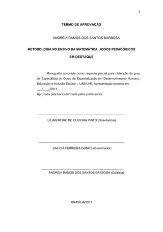 3
TERMO DE APROVAÇÃO
ANDRÉIA RAMOS DOS SANTOS BARBOSA
METODOLOGIA NO ENSINO DA MATEMÁTICA: JOGOS PEDAGÓGICOS
EM DESTAQUE
Monografia aprovada como requisito parcial para obtenção do grau
de Especialista do Curso de Especialização em Desenvolvimento Humano,
Educação e Inclusão Escolar – UAB/UnB. Apresentação ocorrida em
___/____/2011.
Aprovada pela banca formada pelos professores:
____________________________________________________
LÍLIAN MEIRE DE OLIVEIRA PINTO (Orientadora)
___________________________________________________
VALÍCIA FERREIRA GOMES (Examinador)
--------------------------------------------------------------------------------
ANDRÉIA RAMOS DOS SANTOS BARBOSA (Cursista)
BRASÍLIA/2011
 