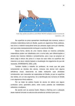 30
Fonte: http://produto.mercadolivre.com.br/MLB-74823687-multiplano-revoluco-no-ensino-da-
matematica--_JM.
Na superfície os pinos apresentam identificação dos números, sinais e
símbolos matemáticos tanto em Braille, quanto em algarismos Hindu arábicos,
isso torna o material manipulável tanto por pessoas cegas como por videntes,
sem que estas necessariamente conheçam a escrita em Braille.
Dessa forma, dentro de uma mesma classe os mesmos conteúdos
matemáticos podem ser trabalhados com a turma toda, sem diferenciações e
através dos mesmos métodos e procedimentos, pois o que vai propiciar ao
aluno cego à leitura dos pinos é o toque de suas mãos na superfície dos
mesmos e ao aluno vidente bastará a visualização dos algarismos de que ele
necessita. (FERRONATO, 2002, p.58)
Também facilita o trabalho do professor, de modo que ele pode
compreender as dúvidas dos alunos, inclusive dos alunos com alguma
deficiência visual, observando se estão realizando suas atividades
corretamente, sem necessitar ser especialista em Braille, já que na superfície
dos rebites, em um dos segmentos, há a identificação dos números em Braille
e em algarismos Hindu arábicos.
Por se tratar do público focado de alunos do sétimo ano alguns
conteúdos como: geometria plana, entre outros poderão ser trabalhados
utilizando o multiplano.
De acordo com as autoras Ceolin, Ribeiro e Nehring com a utilização
deste material concreto na sala de aula acredita-se contribuir para que a
 