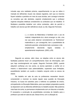 31
inclusão seja uma realidade próxima, especificamente no que se refere à
inserção de deficientes visuais nas classes regulares, sem que os mesmos
fiquem isolados e perdidos em meio às suas dúvidas, sem conseguir entender
os conceitos que são abstratos, exigindo simplesmente que o professor
organize situações didáticas considerando os conteúdos que vai trabalhar. O
Multiplano possibilita trabalhar com vários conteúdos, além de permitir o
trabalho com alunos que têm deficiência visual, ou não. Segundo Ferronato:
(...) o ensino da Matemática é facilitado com o uso do
material, independente de o aluno enxergar ou não, uma
vez que pode observar concretamente os “fenômenos”
matemáticos e, por conseguinte, tem a possibilidade de
realmente aprender, entendendo todo o processo e não
simplesmente decorando regras isoladas e
aparentemente inexplicáveis. (2002, p.59)
Segundo as autoras, além disso, as relações entre os alunos são
facilitadas podendo haver um compartilhamento maior de informações, sem
que haja constrangimento em ajudar. Segundo Ferronato (2002), quando
adquirem confiança uns nos outros, os alunos aprendem a confiar em si
mesmo e desenvolvem suas potencialidades, superando suas limitações,
possibilitando também um auxílio e trabalho conjunto entre os alunos da
classe.
No trabalho em sala de aula os professores necessitam discutir,
compreender e vivenciar na escola regular essa questão da Educação
Inclusiva, na busca de subsídios para a melhoria na qualidade de ensino,
principalmente na Educação Matemática, para que estejam preparados quando
se depararem com as diferentes deficiências no trabalho escolar. Não podemos
mais fazer de conta, ou permanecer simplesmente com um discurso a inclusão.
É necessária a construção de possibilidades concretas de trabalho para o
professor que está em sala de aula. Dessa forma, com a utilização do
 