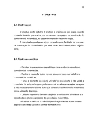 33
II – OBJETIVOS
2.1. Objetivo geral
O objetivo deste trabalho é analisar a importância dos jogos, quando
convenientemente preparados por um recurso pedagógico na construção do
conhecimento matemático, no desenvolvimento do raciocínio lógico.
A pesquisa busca abordar o jogo como elemento facilitador do processo
de construção do conhecimento por essa razão está inserido como objetivo
geral.
2.2. Objetivos específicos
- Escolher e apresentar os jogos lúdicos para os alunos aprenderem
competências Matemáticas.
- Explicar e manipular juntos com os alunos os jogos que trabalhem
competências numéricas.
- Tornar o elemento jogo como um fator de descoberta e não utilizá-lo
como fator de sorte onde quem ganha sempre é aquele que descobre as regras
e não necessariamente aquele aluno que construiu o conhecimento matemático
com a utilização dos jogos.
- Utilizar o jogo como forma de despertar a curiosidade, o interesse e a
descoberta do aluno no processo de aprendizado matemático.
- Observar a melhoria ou não da aprendizagem destes alunos antes e
depois da atividade lúdica nas tarefas de Matemática.
 