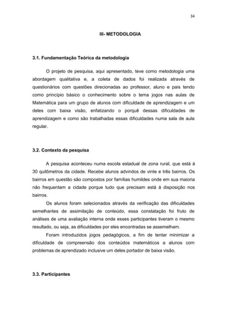 34
III- METODOLOGIA
3.1. Fundamentação Teórica da metodologia
O projeto de pesquisa, aqui apresentado, teve como metodologia uma
abordagem qualitativa e, a coleta de dados foi realizada através de
questionários com questões direcionadas ao professor, aluno e pais tendo
como princípio básico o conhecimento sobre o tema jogos nas aulas de
Matemática para um grupo de alunos com dificuldade de aprendizagem e um
deles com baixa visão, enfatizando o porquê dessas dificuldades de
aprendizagem e como são trabalhadas essas dificuldades numa sala de aula
regular.
3.2. Contexto da pesquisa
A pesquisa aconteceu numa escola estadual de zona rural, que está à
30 quilômetros da cidade. Recebe alunos advindos de vinte e três bairros. Os
bairros em questão são compostos por famílias humildes onde em sua maioria
não frequentam a cidade porque tudo que precisam está à disposição nos
bairros.
Os alunos foram selecionados através da verificação das dificuldades
semelhantes de assimilação de conteúdo, essa constatação foi fruto de
análises de uma avaliação interna onde esses participantes tiveram o mesmo
resultado, ou seja, as dificuldades por eles encontradas se assemelham.
Foram introduzidos jogos pedagógicos, a fim de tentar minimizar a
dificuldade de compreensão dos conteúdos matemáticos a alunos com
problemas de aprendizado inclusive um deles portador de baixa visão.
3.3. Participantes
 
