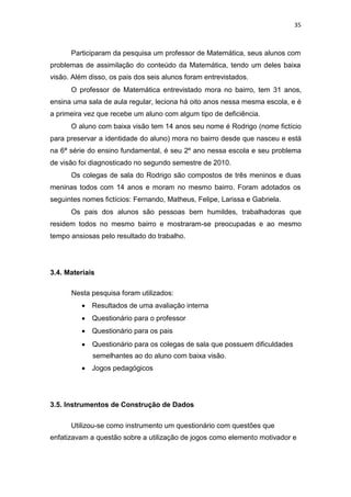 35
Participaram da pesquisa um professor de Matemática, seus alunos com
problemas de assimilação do conteúdo da Matemática, tendo um deles baixa
visão. Além disso, os pais dos seis alunos foram entrevistados.
O professor de Matemática entrevistado mora no bairro, tem 31 anos,
ensina uma sala de aula regular, leciona há oito anos nessa mesma escola, e é
a primeira vez que recebe um aluno com algum tipo de deficiência.
O aluno com baixa visão tem 14 anos seu nome é Rodrigo (nome fictício
para preservar a identidade do aluno) mora no bairro desde que nasceu e está
na 6ª série do ensino fundamental, é seu 2º ano nessa escola e seu problema
de visão foi diagnosticado no segundo semestre de 2010.
Os colegas de sala do Rodrigo são compostos de três meninos e duas
meninas todos com 14 anos e moram no mesmo bairro. Foram adotados os
seguintes nomes fictícios: Fernando, Matheus, Felipe, Larissa e Gabriela.
Os pais dos alunos são pessoas bem humildes, trabalhadoras que
residem todos no mesmo bairro e mostraram-se preocupadas e ao mesmo
tempo ansiosas pelo resultado do trabalho.
3.4. Materiais
Nesta pesquisa foram utilizados:
 Resultados de uma avaliação interna

 Questionário para o professor

 Questionário para os pais

 Questionário para os colegas de sala que possuem dificuldades
semelhantes ao do aluno com baixa visão.

 Jogos pedagógicos
3.5. Instrumentos de Construção de Dados
Utilizou-se como instrumento um questionário com questões que
enfatizavam a questão sobre a utilização de jogos como elemento motivador e
 