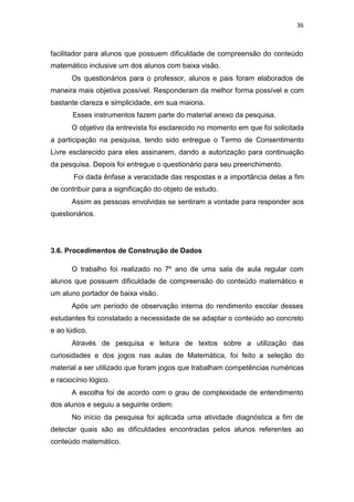36
facilitador para alunos que possuem dificuldade de compreensão do conteúdo
matemático inclusive um dos alunos com baixa visão.
Os questionários para o professor, alunos e pais foram elaborados de
maneira mais objetiva possível. Responderam da melhor forma possível e com
bastante clareza e simplicidade, em sua maioria.
Esses instrumentos fazem parte do material anexo da pesquisa.
O objetivo da entrevista foi esclarecido no momento em que foi solicitada
a participação na pesquisa, tendo sido entregue o Termo de Consentimento
Livre esclarecido para eles assinarem, dando a autorização para continuação
da pesquisa. Depois foi entregue o questionário para seu preenchimento.
Foi dada ênfase a veracidade das respostas e a importância delas a fim
de contribuir para a significação do objeto de estudo.
Assim as pessoas envolvidas se sentiram a vontade para responder aos
questionários.
3.6. Procedimentos de Construção de Dados
O trabalho foi realizado no 7º ano de uma sala de aula regular com
alunos que possuem dificuldade de compreensão do conteúdo matemático e
um aluno portador de baixa visão.
Após um período de observação interna do rendimento escolar desses
estudantes foi constatado a necessidade de se adaptar o conteúdo ao concreto
e ao lúdico.
Através de pesquisa e leitura de textos sobre a utilização das
curiosidades e dos jogos nas aulas de Matemática, foi feito a seleção do
material a ser utilizado que foram jogos que trabalham competências numéricas
e raciocínio lógico.
A escolha foi de acordo com o grau de complexidade de entendimento
dos alunos e seguiu a seguinte ordem:
No início da pesquisa foi aplicada uma atividade diagnóstica a fim de
detectar quais são as dificuldades encontradas pelos alunos referentes ao
conteúdo matemático.
 